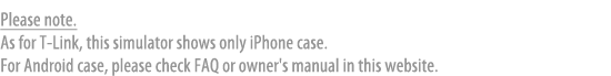 Please note.As for T-Link, this simulator shows only iPhone case.For Android case, lease check FAQ or owner's manual in this website.